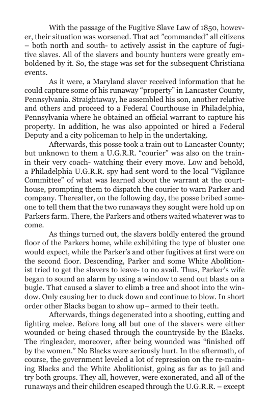 With the passage of the Fugitive Slave Law of 1850, howev- er, their situation was worsened. That act “commanded” all citizens ~ both north and south- to actively assist in the capture of fugi tive slaves. All of the slavers and bounty hunters were greatly em- boldened by it. So, the stage was set for the subsequent Christiana events,  As it were, a Maryland slaver received information that he could capture some of his runaway “property” in Lancaster County, Pennsylvania. Straightaway, he assembled his son, another relative and others and proceed to a Federal Courthouse in Philadelphia, Pennsylvania where he obtained an official warrant to capture his property. In addition, he was also appointed or hired a Federal Deputy and a city policeman to help in the undertaking.  Afterwards, this posse took a train out to Lancaster Count but unknown to them a U.G.R.R. “courier” was also on the train- in their very coach- watching their every move. Low and behold, a Philadelphia U.G.R.R. spy had sent word to the local “Vigilance Committee” of what was learned about the warrant at the court- house, prompting them to dispatch the courier to warn Parker and company. Thereafter, on the following day, the posse bribed some- one to tell them that the two runaways they sought were hold up on Parkers farm. There, the Parkers and others waited whatever was to come.  As things turned out, the slavers boldly entered the ground floor of the Parkers home, while exhibiting the type of bluster one would expect, while the Parker’s and other fugitives at first were on the second floor. Descending, Parker and some White Abolition- ist tried to get the slavers to leave- to no avail. Thus, Parker’s wife began to sound an alarm by using a window to send out blasts on a bugle. That caused a slaver to climb a tree and shoot into the win- dow. Only causing her to duck down and continue to blow. In short order other Blacks began to show up- armed to their teeth. Afterwards, things degenerated into a shooting, cutting and fighting melce. Before long all but one of the slavers were cither wounded or being chased through the countryside by the Blacks. ‘The ringleader, moreover, after being wounded was “finished off by the women.” No Blacks were seriously hurt. In the aftermath, of course, the government leveled a lot of repression on the re-main- ing Blacks and the White Abolitionist, going as far as to jail and try both groups. They all, however, were exonerated, and all of the runaways and their children escaped through the U.G.R.R. ~ except  